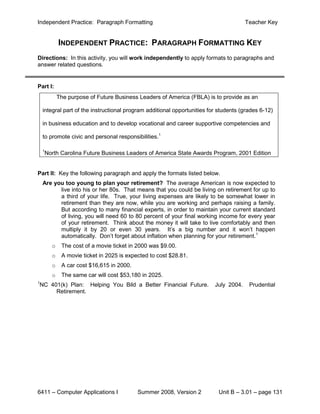 Independent Practice: Paragraph Formatting                                             Teacher Key


            INDEPENDENT PRACTICE: PARAGRAPH FORMATTING KEY
Directions: In this activity, you will work independently to apply formats to paragraphs and
answer related questions.


Part I:
            The purpose of Future Business Leaders of America (FBLA) is to provide as an

    integral part of the instructional program additional opportunities for students (grades 6-12)

    in business education and to develop vocational and career supportive competencies and

    to promote civic and personal responsibilities.1

    1
    North Carolina Future Business Leaders of America State Awards Program, 2001 Edition


Part II: Key the following paragraph and apply the formats listed below.
    Are you too young to plan your retirement? The average American is now expected to
          live into his or her 80s. That means that you could be living on retirement for up to
          a third of your life. True, your living expenses are likely to be somewhat lower in
          retirement than they are now, while you are working and perhaps raising a family.
          But according to many financial experts, in order to maintain your current standard
          of living, you will need 60 to 80 percent of your final working income for every year
          of your retirement. Think about the money it will take to live comfortably and then
          multiply it by 20 or even 30 years. It’s a big number and it won’t happen
          automatically. Don’t forget about inflation when planning for your retirement.1
        o    The cost of a movie ticket in 2000 was $9.00.
        o    A movie ticket in 2025 is expected to cost $28.81.
        o    A car cost $16,615 in 2000.
        o    The same car will cost $53,180 in 2025.
1
NC 401(k) Plan: Helping You Bild a Better Financial Future.               July 2004.    Prudential
     Retirement.




6411 – Computer Applications I             Summer 2008, Version 2          Unit B – 3.01 – page 131
 
