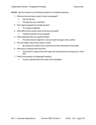 Independent Practice: Paragraph Formatting                                         Teacher Key


Part III: Key the answers to the following questions in complete sentences.

   1. What are two techniques used to indent a paragraph?
             Use the tab key
             Through the menu bar/ribbon
   2. Why might paragraphs be double-spaced?
             To increase readability
   3. What effect did the border have on the text you keyed?
             It added emphasis to the paragraph
   4. What happened when you applied bullets?
             The items became aligned in a list and each list began with a symbol
   5. How did bullets make the list easier to read?
             By drawing the reader’s eye to text that has been enhanced by the bullets
   6. What does a hanging indent look like?
             The first line is keyed at the left margin and remaining lines are keyed at a .5 tab
              stop
   7. What is the purpose of a paragraph heading?
             To give a general idea of the topic of the paragraph




6411 – Computer Applications I          Summer 2008, Version 2           Unit B – 3.01 – page 132
 
