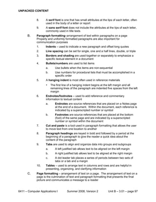 UNPACKED CONTENT


              8.     A serif font is one that has small attributes at the tips of each letter, often
                     used in the body of a letter or report
              9.     A sans serif font does not include the attributes at the tips of each letter,
                     commonly used in title texts
       B.     Paragraph formatting–arrangement of text within paragraphs on a page
              Properly and uniformly formatted paragraphs are also important for
              communication purposes
              1.     Indents – used to indicate a new paragraph and offset long quotes
              2.     Line spacing can be set for single, one and a half lines, double, or triple
              3.     Borders and shading are used together or separately to emphasize a
                     specific textual element in a document
              4.     Bullets/numbers are used to list items
                     a.      Use bullets when the items are non-sequential
                     b.      Use numbers for procedural lists that must be accomplished in a
                             specific order
              5.     A hanging indent is most often used in reference materials
                     •    The first line of a hanging indent begins at the left margin and all
                          remaining lines of the paragraph are indented five spaces from the left
                          margin
              6.     Endnotes/footnotes – used to add reference and commentary
                     information to textual content
                     a.      Endnotes are source references that are placed on a Notes page
                             at the end of a document. Within the document, each reference is
                             indicated by a superscripted number or symbol
                     b.      Footnotes are source references that are placed at the bottom
                             (foot) of the same page and are indicated by a superscripted
                             number or symbol within the document
              7.     Cut and paste is a tool used in paragraph formatting that allows the user
                     to move text from one location to another
              8.     Paragraph headings are keyed in bold and followed by a period at the
                     beginning of a paragraph to give the reader a quick idea about the
                     content of the paragraph
              9.     Tabs are used to align and organize data into groups and subgroups
                     a.      A left justified tab allows text to be aligned on the left margin
                     b.      A right justified tab allows text to be aligned at the right margin
                     c.      A dot leader tab places a series of periods between two sets of
                             tabs or a tab and a margin
              10.    Tables – used to arrange text in columns and rows and are helpful in
                     presenting, organizing, and clarifying information
       C.     Page formatting – arrangement of text on a page. The arrangement of text on a
              page is the culmination of text and paragraph formatting that presents the final
              picture and communicates a message to a reader



6411 – Computer Applications I         Summer 2008, Version 2              Unit B – 3.01 – page 97
 