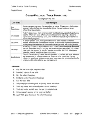 Guided Practice: Table Formatting                                               Student Activity

Student Name:                                         Period:                 Date:


                    GUIDED PRACTICE: TABLE FORMATTING
                                        Spotlight on the Job

 Job Title                                         Spa Manager
                A spa manager oversees the operations at a spa. They ensure that guests
Job
                receive the level of service expected and that the spa business is run
Description
                efficiently and profitably.
                Today’s spas range from small specialty facilities to day spas to huge luxury
                resorts. There are spas offering medical treatments requiring a doctor’s
Workplace
                supervision, mineral springs spas, and destination spas that provide fitness
                and nutrition programs.
                At larger upscale spas, management trainees often need a bachelor’s
Education       degree, while smaller facilities may require an associate degree or certificate
                in hospitality management or international spa operation and management.
                According to the US Department of Labor’s Occupational Outlook Handbook,
                median annual earnings of lodging and spa managers were $42,320 in May
Earnings
                2006, with the highest 10 percent earning more than $82,510. Managers
                may also receive benefits and earn bonuses.
                The US Department of Labor predicts that jobs in the field will grow about as
                fast as average for other professions. In some other countries, the spa
Job Outlook
                industry is growing at an even more rapid pace, opening up opportunities for
                employment in international spa management.


Directions:
  1.   Key the title in all caps, 14 pt and bold
  2.   Insert a 2 column, 6 row table
  3.   Key the column headings
  4.   Bold and center the column headings
  5.   Key the table data
  6.   Set paragraph formatting to 6 pt spacing above and below
  7.   Vertically center and center align the column headings
  8.   Vertically center and left align the text in the table body
  9.   Set paragraph spacing to 6 pt before and after
  10. Apply 10% gray shading to the column headings




6411 – Computer Applications I           Summer 2008, Version 2         Unit B – 3.01 – page 134
 
