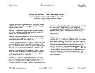 Student Name                                              Computer Applications I                                         Current Date
                                                                                                                          Teacher Key




                                     GUIDED PRACTICE: PAGE FORMATTING KEY
                                       RESOLUTION TO THE STATE BOARD OF EDUCATION
                                           Presented by State Treasurer Richard Moore
                                                        October 5, 2006


Whereas, personal financial education is essential to ensure
that North Carolina’s youth are equipped to make informed               Whereas, the Department of Public Instruction, in concert with
financial decisions; and                                                the Department of State Treasurer, have agreed that
                                                                        measuring the status of our student’s current financial literacy
Whereas, A 2004 survey found that 56% of parents believe                skills is critical to meeting the mandate of Senate Bill 622;
high school graduates are totally unprepared to responsibly
manage their personal finances; and                                     Therefore, be it

Whereas, many young people have difficulty managing their
first consumer credit experiences due to a lack of knowledge            RESOLVED, the State Board of Education endorses a
and experience in money management; and                                 determination of the status of financial literacy knowledge
                                                                        of the State’s students. To that end, the Department of
Whereas, the average balance for college students with credit           State Treasurer and Department of Public Instruction will
cards was $2,327 and students double their average credit               conduct a Random Stratified Survey to determine the
card debt - and triple the number of credit cards in their wallets
                                                                        extent of the need for financial literacy education and to
- from the time they arrive on campus until graduation; and
                                                                        meet the requirements of the mandate of Senate Bill 622.
Whereas, the acquisition of financial literacy skills by young          The Department of State Treasurer and Department of
people in North Carolina will contribute to positive change for         Public Instruction will work together to determine the
the communities in which they live and work and will greatly            timing and scope of the survey and report results back to
benefit the economy of this state; and                                  the State Board.

Whereas, the Legislature in passing Senate Bill 622, which
calls for implementation of financial literacy curriculum in the
state’s high schools by Fall 2007, has recognized the
importance of teaching financial education to our students; and



6411 – Computer Applications I                        Summer 2008, Version 2                          Competency B – 3.01 – page 140
 