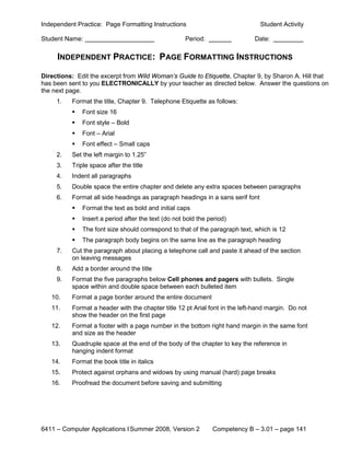 Independent Practice: Page Formatting Instructions                              Student Activity

Student Name:                                        Period:                 Date:

     INDEPENDENT PRACTICE: PAGE FORMATTING INSTRUCTIONS

Directions: Edit the excerpt from Wild Woman’s Guide to Etiquette, Chapter 9, by Sharon A. Hill that
has been sent to you ELECTRONICALLY by your teacher as directed below. Answer the questions on
the next page.
     1.   Format the title, Chapter 9. Telephone Etiquette as follows:
             Font size 16
             Font style – Bold
             Font – Arial
             Font effect – Small caps
     2.   Set the left margin to 1.25”
     3.   Triple space after the title
     4.   Indent all paragraphs
     5.   Double space the entire chapter and delete any extra spaces between paragraphs
     6.   Format all side headings as paragraph headings in a sans serif font
             Format the text as bold and initial caps
             Insert a period after the text (do not bold the period)
             The font size should correspond to that of the paragraph text, which is 12
             The paragraph body begins on the same line as the paragraph heading
     7.   Cut the paragraph about placing a telephone call and paste it ahead of the section
          on leaving messages
     8.   Add a border around the title
     9.   Format the five paragraphs below Cell phones and pagers with bullets. Single
          space within and double space between each bulleted item
   10.    Format a page border around the entire document
   11.    Format a header with the chapter title 12 pt Arial font in the left-hand margin. Do not
          show the header on the first page
   12.    Format a footer with a page number in the bottom right hand margin in the same font
          and size as the header
   13.    Quadruple space at the end of the body of the chapter to key the reference in
          hanging indent format
   14.    Format the book title in italics
   15.    Protect against orphans and widows by using manual (hard) page breaks
   16.    Proofread the document before saving and submitting




6411 – Computer Applications I Summer 2008, Version 2          Competency B – 3.01 – page 141
 