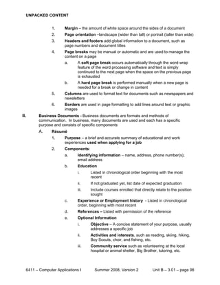 UNPACKED CONTENT


                1.     Margin – the amount of white space around the sides of a document
                2.     Page orientation –landscape (wider than tall) or portrait (taller than wide)
                3.     Headers and footers add global information to a document, such as
                       page numbers and document titles
                4.     Page breaks may be manual or automatic and are used to manage the
                       content on a page
                       a.     A soft page break occurs automatically through the word wrap
                              feature of the word processing software and text is simply
                              continued to the next page when the space on the previous page
                              is exhausted
                       b.     A hard page break is performed manually when a new page is
                              needed for a break or change in content
                5.     Columns are used to format text for documents such as newspapers and
                       newsletters
                6.     Borders are used in page formatting to add lines around text or graphic
                       images
II.      Business Documents - Business documents are formats and methods of
         communication. In business, many documents are used and each has a specific
         purpose and consists of specific components
         A.     Résumé
                1.     Purpose – a brief and accurate summary of educational and work
                       experiences used when applying for a job
                2.     Components:
                       a.     Identifying information – name, address, phone number(s),
                              email address
                       b.     Education
                              i.      Listed in chronological order beginning with the most
                                      recent
                              ii.     If not graduated yet, list date of expected graduation
                              iii.    Include courses enrolled that directly relate to the position
                                      sought
                       c.     Experience or Employment history - Listed in chronological
                              order, beginning with most recent
                       d.     References – Listed with permission of the reference
                       e.     Optional Information
                              i.      Objective – A concise statement of your purpose, usually
                                      addresses a specific job
                              ii.     Activities and interests, such as reading, skiing, hiking,
                                      Boy Scouts, choir, and fishing, etc.
                              iii.    Community service such as volunteering at the local
                                      hospital or animal shelter, Big Brother, tutoring, etc.



  6411 – Computer Applications I        Summer 2008, Version 2             Unit B – 3.01 – page 98
 