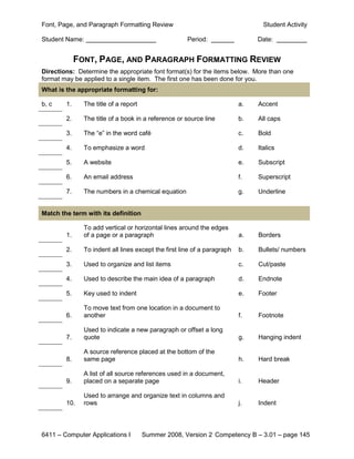 Font, Page, and Paragraph Formatting Review                                      Student Activity

Student Name:                                         Period:                  Date:


             FONT, PAGE, AND PARAGRAPH FORMATTING REVIEW
Directions: Determine the appropriate font format(s) for the items below. More than one
format may be applied to a single item. The first one has been done for you.
What is the appropriate formatting for:

b, c    1.     The title of a report                                      a.   Accent

        2.     The title of a book in a reference or source line          b.   All caps

        3.     The “e” in the word café                                   c.   Bold

        4.     To emphasize a word                                        d.   Italics

        5.     A website                                                  e.   Subscript

        6.     An email address                                           f.   Superscript

        7.     The numbers in a chemical equation                         g.   Underline


Match the term with its definition

               To add vertical or horizontal lines around the edges
        1.     of a page or a paragraph                                   a.   Borders

        2.     To indent all lines except the first line of a paragraph   b.   Bullets/ numbers

        3.     Used to organize and list items                            c.   Cut/paste

        4.     Used to describe the main idea of a paragraph              d.   Endnote

        5.     Key used to indent                                         e.   Footer

               To move text from one location in a document to
        6.     another                                                    f.   Footnote

               Used to indicate a new paragraph or offset a long
        7.     quote                                                      g.   Hanging indent

               A source reference placed at the bottom of the
        8.     same page                                                  h.   Hard break

               A list of all source references used in a document,
        9.     placed on a separate page                                  i.   Header

               Used to arrange and organize text in columns and
        10.    rows                                                       j.   Indent



6411 – Computer Applications I         Summer 2008, Version 2 Competency B – 3.01 – page 145
 