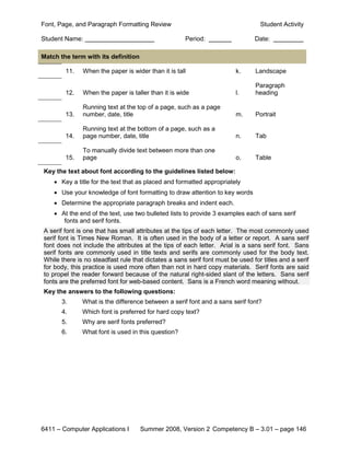 Font, Page, and Paragraph Formatting Review                                      Student Activity

Student Name:                                        Period:                   Date:

Match the term with its definition

        11.   When the paper is wider than it is tall                   k.     Landscape

                                                                               Paragraph
        12.   When the paper is taller than it is wide                  l.     heading

              Running text at the top of a page, such as a page
        13.   number, date, title                                       m.     Portrait

              Running text at the bottom of a page, such as a
        14.   page number, date, title                                  n.     Tab

              To manually divide text between more than one
        15.   page                                                      o.     Table

Key the text about font according to the guidelines listed below:
    • Key a title for the text that as placed and formatted appropriately
    • Use your knowledge of font formatting to draw attention to key words
    • Determine the appropriate paragraph breaks and indent each.
    • At the end of the text, use two bulleted lists to provide 3 examples each of sans serif
       fonts and serif fonts.
A serif font is one that has small attributes at the tips of each letter. The most commonly used
serif font is Times New Roman. It is often used in the body of a letter or report. A sans serif
font does not include the attributes at the tips of each letter. Arial is a sans serif font. Sans
serif fonts are commonly used in title texts and serifs are commonly used for the body text.
While there is no steadfast rule that dictates a sans serif font must be used for titles and a serif
for body, this practice is used more often than not in hard copy materials. Serif fonts are said
to propel the reader forward because of the natural right-sided slant of the letters. Sans serif
fonts are the preferred font for web-based content. Sans is a French word meaning without.
Key the answers to the following questions:
       3.     What is the difference between a serif font and a sans serif font?
       4.     Which font is preferred for hard copy text?
       5.     Why are serif fonts preferred?
       6.     What font is used in this question?




6411 – Computer Applications I       Summer 2008, Version 2 Competency B – 3.01 – page 146
 