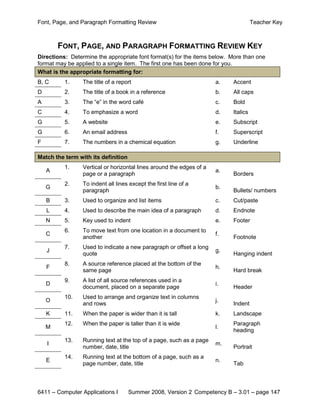 Font, Page, and Paragraph Formatting Review                                          Teacher Key



        FONT, PAGE, AND PARAGRAPH FORMATTING REVIEW KEY
Directions: Determine the appropriate font format(s) for the items below. More than one
format may be applied to a single item. The first one has been done for you.
What is the appropriate formatting for:
B, C      1.     The title of a report                                a.   Accent
D         2.     The title of a book in a reference                   b.   All caps
A         3.     The “e” in the word café                             c.   Bold
C         4.     To emphasize a word                                  d.   Italics
G         5.     A website                                            e.   Subscript
G         6.     An email address                                     f.   Superscript
F         7.     The numbers in a chemical equation                   g.   Underline

Match the term with its definition
          1.     Vertical or horizontal lines around the edges of a
    A                                                                 a.
                 page or a paragraph                                       Borders
          2.     To indent all lines except the first line of a
    G                                                                 b.
                 paragraph                                                 Bullets/ numbers
    B     3.     Used to organize and list items                      c.   Cut/paste
    L     4.     Used to describe the main idea of a paragraph        d.   Endnote
    N     5.     Key used to indent                                   e.   Footer
          6.     To move text from one location in a document to
    C                                                                 f.
                 another                                                   Footnote
          7.     Used to indicate a new paragraph or offset a long
    J                                                                 g.
                 quote                                                     Hanging indent
          8.     A source reference placed at the bottom of the
    F                                                                 h.
                 same page                                                 Hard break
          9.     A list of all source references used in a
    D                                                                 i.
                 document, placed on a separate page                       Header
          10.    Used to arrange and organize text in columns
    O                                                                 j.
                 and rows                                                  Indent
    K     11.    When the paper is wider than it is tall              k.   Landscape
          12.    When the paper is taller than it is wide                  Paragraph
    M                                                                 l.
                                                                           heading
          13.    Running text at the top of a page, such as a page
    I                                                                 m.
                 number, date, title                                       Portrait
          14.    Running text at the bottom of a page, such as a
    E                                                                 n.
                 page number, date, title                                  Tab



6411 – Computer Applications I       Summer 2008, Version 2 Competency B – 3.01 – page 147
 