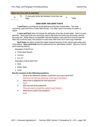 Font, Page, and Paragraph Formatting Review                                             Teacher Key


Match the term with its definition
          15.    To manually divide text between more than one
   H                                                                     o.
                 page                                                           Table


                                SANS SERIF AND SERIF FONTS
       A serif font is one that has small attributes at the tips of each letter. The most
commonly used serif font is Times New Roman. It is often used in the body of a letter or
report.
        A sans serif font does not include the attributes at the tips of each letter. Arial is a sans
serif font. Sans serif fonts are commonly used in title texts and serifs are commonly used for
the body text. While there is no steadfast rule that dictates a sans serif font must be used for
titles and a serif for body, this practice is used more often than not in hard copy materials.
       Serif fonts are said to propel the reader forward because of the natural right-sided slant
of the letters. Sans serif fonts are the preferred font for web-based content. Sans is a French
word meaning without.
    Examples of Serif Font


    • Cambria
    • Times New Roman


    • Bell MT
    Examples of Sans Serif Font
    • Arial
    • Comic Sans
    • Calibri
Key the answers to the following questions:
      1.    What is the difference between a serif font and a sans serif font?
            Serif fonts do not have attributes at the tips of the letters
      2.    Which font is preferred for hard copy text?
            Serif
      3.    Why are serif fonts preferred?
            They are said to propel the reader’s eyes forward
      4.    What font is used in this question?
            Arial




6411 – Computer Applications I       Summer 2008, Version 2 Competency B – 3.01 – page 148
 