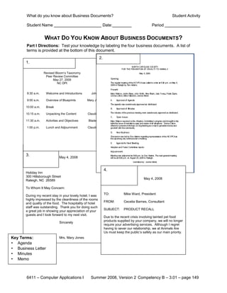What do you know about Business Documents?                                                             Student Activity

       Student Name                                         Date:                               Period


                    WHAT DO YOU KNOW ABOUT BUSINESS DOCUMENTS?
       Part I Directions: Test your knowledge by labeling the four business documents. A list of
       terms is provided at the bottom of this document.
                                                           2.
       1.

                    Revised Bloom’s Taxonomy
                     Peer Review Committee
                          May 27, 2009
                             NC DPI


       8:30 a.m.     Welcome and Introductions     John

       9:00 a.m.     Overview of Blueprints      Mary Jo

       10:00 a.m.    Break

       10:15 a.m.    Unpacking the Content       Claudia

       11:30 a.m.    Activities and Objectives   Bladen

       1:00 p.m.     Lunch and Adjournment       Claudia




       3.
                               May 4, 2008


                                                                4.
       Holiday Inn
       300 Hillsborough Street
                                                                                           May 4, 2008
       Raleigh, NC 26589

       To Whom It May Concern:
                                                                TO:          Mike Ward, President
       During my recent stay in your lovely hotel, I was
       highly impressed by the cleanliness of the rooms
                                                                FROM:        Cecelia Barnes, Consultant
       and quality of the food. The hospitality of hotel
       staff was outstanding. Thank you for doing such
                                                                SUBJECT:     PRODUCT RECALL
       a great job in showing your appreciation of your
       guests and I look forward to my next visit.
                                                                Due to the recent crisis involving tainted pet food
                                                                products supplied by your company, we will no longer
                               Sincerely
                                                                require your advertising services. Although I regret
                                                                having to sever our relationship, we at Animals Are
                                                                Us must keep the public’s safety as our main priority.
Key Terms:                     Mrs. Mary Jones
• Agenda
• Business Letter
• Minutes
• Memo



       6411 – Computer Applications I              Summer 2008, Version 2 Competency B – 3.01 – page 149
 