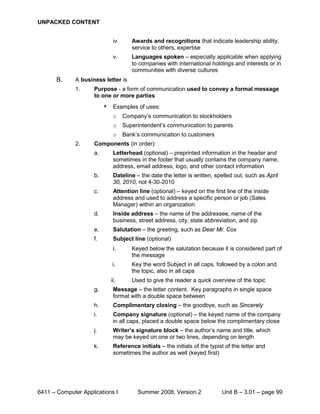 UNPACKED CONTENT


                               iv.      Awards and recognitions that indicate leadership ability,
                                        service to others, expertise
                               v.       Languages spoken – especially applicable when applying
                                        to companies with international holdings and interests or in
                                        communities with diverse cultures
       B.     A business letter is
              1.     Purpose - a form of communication used to convey a formal message
                     to one or more parties
                          •    Examples of uses:
                               o     Company’s communication to stockholders
                               o     Superintendent’s communication to parents
                               o     Bank’s communication to customers
              2.     Components (in order):
                     a.        Letterhead (optional) – preprinted information in the header and
                               sometimes in the footer that usually contains the company name,
                               address, email address, logo, and other contact information
                     b.        Dateline – the date the letter is written, spelled out, such as April
                               30, 2010, not 4-30-2010
                     c.        Attention line (optional) – keyed on the first line of the inside
                               address and used to address a specific person or job (Sales
                               Manager) within an organization
                     d.        Inside address – the name of the addressee, name of the
                               business, street address, city, state abbreviation, and zip
                     e.        Salutation – the greeting, such as Dear Mr. Cox
                     f.        Subject line (optional)
                               i.       Keyed below the salutation because it is considered part of
                                        the message
                              i.        Key the word Subject in all caps, followed by a colon and
                                        the topic, also in all caps
                              ii.       Used to give the reader a quick overview of the topic
                     g.        Message – the letter content. Key paragraphs in single space
                               format with a double space between
                     h.        Complimentary closing – the goodbye, such as Sincerely
                     i.        Company signature (optional) – the keyed name of the company
                               in all caps, placed a double space below the complimentary close
                     j.        Writer’s signature block – the author’s name and title, which
                               may be keyed on one or two lines, depending on length
                     k.        Reference initials – the initials of the typist of the letter and
                               sometimes the author as well (keyed first)




6411 – Computer Applications I            Summer 2008, Version 2             Unit B – 3.01 – page 99
 