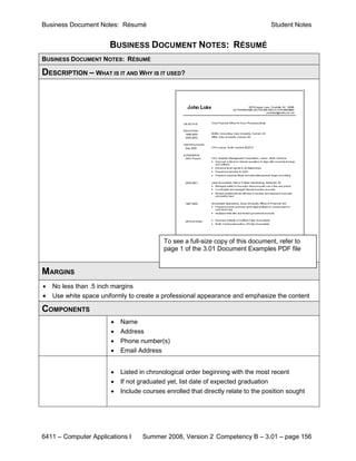 Business Document Notes: Résumé                                                   Student Notes


                       BUSINESS DOCUMENT NOTES: RÉSUMÉ
BUSINESS DOCUMENT NOTES: RÉSUMÉ

DESCRIPTION – WHAT IS IT AND WHY IS IT USED?




                                          To see a full-size copy of this document, refer to
                                          page 1 of the 3.01 Document Examples PDF file


MARGINS
•   No less than .5 inch margins
•   Use white space uniformly to create a professional appearance and emphasize the content

COMPONENTS
                       •   Name
                       •   Address
                       •   Phone number(s)
                       •   Email Address


                       •   Listed in chronological order beginning with the most recent
                       •   If not graduated yet, list date of expected graduation
                       •   Include courses enrolled that directly relate to the position sought




6411 – Computer Applications I     Summer 2008, Version 2 Competency B – 3.01 – page 156
 