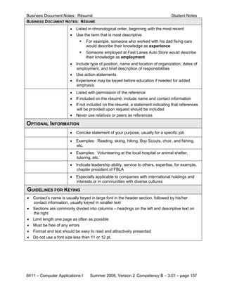 Business Document Notes: Résumé                                                     Student Notes
BUSINESS DOCUMENT NOTES: RÉSUMÉ
                        •   Listed in chronological order, beginning with the most recent
                        •   Use the term that is most descriptive.
                                For example, someone who worked with his dad fixing cars
                                 would describe their knowledge as experience
                                Someone employed at Fast Lanes Auto Store would describe
                                 their knowledge as employment
                        •   Include type of position, name and location of organization, dates of
                            employment, and brief description of responsibilities
                        •   Use action statements
                        •   Experience may be keyed before education if needed for added
                             emphasis
                        •   Listed with permission of the reference
                        •   If included on the résumé, include name and contact information
                        •   If not included on the résumé, a statement indicating that references
                             will be provided upon request should be included
                        •   Never use relatives or peers as references

OPTIONAL INFORMATION
                        •   Concise statement of your purpose, usually for a specific job

                        •   Examples: Reading, skiing, hiking, Boy Scouts, choir, and fishing,
                            etc.
                        •   Examples: Volunteering at the local hospital or animal shelter,
                            tutoring, etc.
                        •   Indicate leadership ability, service to others, expertise, for example,
                             chapter president of FBLA
                        •   Especially applicable to companies with international holdings and
                            interests or in communities with diverse cultures

GUIDELINES FOR KEYING
•   Contact’s name is usually keyed in large font in the header section, followed by his/her
    contact information, usually keyed in smaller text
•   Sections are commonly divided into columns – headings on the left and descriptive text on
    the right
•   Limit length one page as often as possible
•   Must be free of any errors
•   Format and text should be easy to read and attractively presented
•   Do not use a font size less than 11 or 12 pt.




6411 – Computer Applications I      Summer 2008, Version 2 Competency B – 3.01 – page 157
 