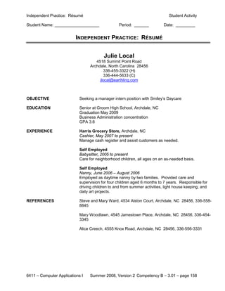 Independent Practice: Résumé                                                  Student Activity

Student Name:                                     Period:                  Date:


                          INDEPENDENT PRACTICE: RÉSUMÉ


                                         Julie Local
                                     4518 Summit Point Road
                                  Archdale, North Carolina 28456
                                         336-455-3322 (H)
                                         336-444-5633 (C)
                                       jlocal@earthling.com



OBJECTIVE                   Seeking a manager intern position with Smiley’s Daycare

EDUCATION                   Senior at Groom High School, Archdale, NC
                            Graduation May 2009
                            Business Administration concentration
                            GPA 3.6

EXPERIENCE                  Harris Grocery Store, Archdale, NC
                            Cashier, May 2007 to present
                            Manage cash register and assist customers as needed.

                            Self Employed
                            Babysitter, 2005 to present
                            Care for neighborhood children, all ages on an as-needed basis.

                            Self Employed
                            Nanny, June 2006 – August 2006
                            Employed as daytime nanny by two families. Provided care and
                            supervision for four children aged 6 months to 7 years. Responsible for
                            driving children to and from summer activities, light house keeping, and
                            daily art projects.

REFERENCES                  Steve and Mary Ward, 4534 Alston Court, Archdale, NC 28456, 336-558-
                            8845

                            Mary Woodlawn, 4545 Jamestown Place, Archdale, NC 28456, 336-454-
                            3345

                            Alice Creech, 4555 Knox Road, Archdale, NC 28456, 336-556-3331




6411 – Computer Applications I    Summer 2008, Version 2 Competency B – 3.01 – page 158
 