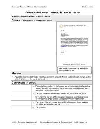 Business Document Notes: Business Letter                                                   Student Notes


                 BUSINESS DOCUMENT NOTES: BUSINESS LETTER
BUSINESS DOCUMENT NOTES: BUSINESS LETTER

DESCRIPTION – WHAT IS IT AND WHY IS IT USED?




                                                             See pages 3-4 of the 3.01 Document
                                                             Examples PDF file
MARGINS
•   Adjust the margins so that the letter has a uniform amount of white space at each margin and is
    slightly oriented to the top or centered

COMPONENTS (IN ORDER)
                          •   Preprinted information in the header and sometimes in the footer that
                              usually contains the company name, address, email address, logo,
                              and other contact information
                          •   The date the letter was written, spelled out, as in April 30, 2010
                          •   Keyed on the first line of the inside address and used to address a
                              specific person or job (Sales Manager) within an organization
                          •   The name of the addressee, name of the business, street address,
                              city, state abbreviation, and zip
                          •   The greeting




6411 – Computer Applications I      Summer 2008, Version 2 Competency B – 3.01 – page 159
 