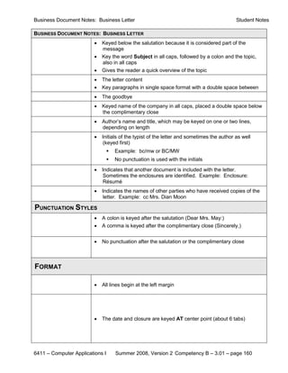 Business Document Notes: Business Letter                                                   Student Notes

BUSINESS DOCUMENT NOTES: BUSINESS LETTER
                         •   Keyed below the salutation because it is considered part of the
                             message
                         •   Key the word Subject in all caps, followed by a colon and the topic,
                             also in all caps
                         •   Gives the reader a quick overview of the topic
                         •   The letter content
                         •   Key paragraphs in single space format with a double space between
                         •   The goodbye
                         •   Keyed name of the company in all caps, placed a double space below
                             the complimentary close
                         •   Author’s name and title, which may be keyed on one or two lines,
                             depending on length
                         •   Initials of the typist of the letter and sometimes the author as well
                             (keyed first)
                                    Example: bc/mw or BC/MW
                                    No punctuation is used with the initials
                         •   Indicates that another document is included with the letter.
                             Sometimes the enclosures are identified. Example: Enclosure:
                             Résumé
                         •   Indicates the names of other parties who have received copies of the
                             letter. Example: cc Mrs. Dian Moon

PUNCTUATION STYLES
                         •   A colon is keyed after the salutation (Dear Mrs. May:)
                         •   A comma is keyed after the complimentary close (Sincerely,)


                         •   No punctuation after the salutation or the complimentary close



FORMAT

                         •   All lines begin at the left margin




                         •   The date and closure are keyed AT center point (about 6 tabs)




6411 – Computer Applications I       Summer 2008, Version 2 Competency B – 3.01 – page 160
 