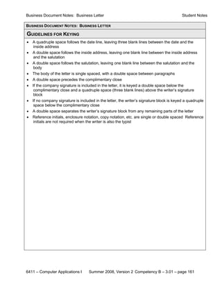 Business Document Notes: Business Letter                                                   Student Notes

BUSINESS DOCUMENT NOTES: BUSINESS LETTER

GUIDELINES FOR KEYING
•   A quadruple space follows the date line, leaving three blank lines between the date and the
    inside address
•   A double space follows the inside address, leaving one blank line between the inside address
     and the salutation
•   A double space follows the salutation, leaving one blank line between the salutation and the
     body
•   The body of the letter is single spaced, with a double space between paragraphs
•   A double space precedes the complimentary close
•   If the company signature is included in the letter, it is keyed a double space below the
     complimentary close and a quadruple space (three blank lines) above the writer’s signature
     block
•   If no company signature is included in the letter, the writer’s signature block is keyed a quadruple
     space below the complimentary close
•   A double space separates the writer’s signature block from any remaining parts of the letter
•   Reference initials, enclosure notation, copy notation, etc. are single or double spaced Reference
     initials are not required when the writer is also the typist




6411 – Computer Applications I      Summer 2008, Version 2 Competency B – 3.01 – page 161
 