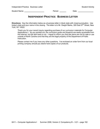Independent Practice: Business Letter                                                       Student Activity

Student Name:                                         Period:                   Date:


                     INDEPENDENT PRACTICE: BUSINESS LETTER

Directions: Key the information below as a business letter in block style with mixed punctuation. Use
today’s date and your name in the closing. The letter is to Mr. Dwight Marks, 300 East 57th Street, New
York, NY 10022.
       Thank you for your recent inquiry regarding purchase of our curriculum materials for Computer
       Applications I. As you pointed out, the curriculum guide and blueprint are easily accessible from
       the Internet, but the item bank is not. I regret to inform you that test items are not for sale or use
       outside of North Carolina and that they are the legal property of the Department of Public
       Instruction.
       Please contact me if you have any other questions. I’ve enclosed an order form from our local
       printing company should you desire hard copies of our products.




6411 – Computer Applications I      Summer 2008, Version 2 Competency B – 3.01 – page 162
 