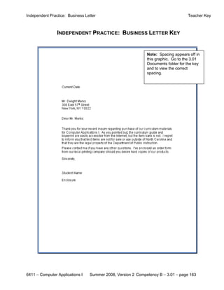 Independent Practice: Business Letter                                             Teacher Key



                INDEPENDENT PRACTICE: BUSINESS LETTER KEY


                                                             Note: Spacing appears off in
                                                             this graphic. Go to the 3.01
                                                             Documents folder for the key
                                                             and to view the correct
                                                             spacing.




6411 – Computer Applications I   Summer 2008, Version 2 Competency B – 3.01 – page 163
 