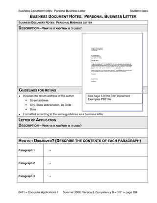 Business Document Notes: Personal Business Letter                                    Student Notes

         BUSINESS DOCUMENT NOTES: PERSONAL BUSINESS LETTER
BUSINESS DOCUMENT NOTES: PERSONAL BUSINESS LETTER

DESCRIPTION – WHAT IS IT AND WHY IS IT USED?




GUIDELINES FOR KEYING
•   Includes the return address of the author          See page 5 of the 3.01 Document
        Street address                                Examples PDF file

        City, State abbreviation, zip code
        Date
•   Formatted according to the same guidelines as a business letter

LETTER OF APPLICATION
DESCRIPTION – WHAT IS IT AND WHY IS IT USED?


HOW IS IT ORGANIZED? (DESCRIBE THE CONTENTS OF EACH PARAGRAPH)

Paragraph 1               •



Paragraph 2               •



Paragraph 3               •




6411 – Computer Applications I      Summer 2008, Version 2 Competency B – 3.01 – page 164
 