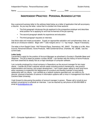 Independent Practice: Personal Business Letter                                           Student Activity

Name:                                                Period:           Date:


             INDEPENDENT PRACTICE: PERSONAL BUSINESS LETTER


Key a personal business letter to the address listed below as a letter of application that will accompany
a résumé. As you key the letter, notice that it is divided into three sections:
        •   The first paragraph introduces the job applicant to the prospective employer and describes
            what position he is applying for and how he learned of the job opening.
        •   The second paragraph details his experience and education.
        •   The third paragraph requests an interview.
Use block style and mixed punctuation. Supply an appropriate salutation and complimentary close, as
well as an enclosure notation. Begin with 1” side margins and a 1 ½ ” top margin. Adjust if necessary.

The letter is from Dwight Cobol, 1947 Rickard Place, Swansboro, NC 58457. The letter is to Ms. Alice
Council, Personnel Director, Acme Products, 1895 Centennial Drive, Charlotte, NC 28388. Use the
current date.

Letter body:
I would like to apply for the position of Account Manager as advertised in Sunday’s Charlotte News and
Observer. The job is listed as position number 56789. I am familiar with the history of Acme Products
and have observed its steady rise as a major developer of computer software.

I am currently employed by a local company in Swansboro as the account manager for ten major
clients. I handle all of their customer service needs including product maintenance, new product
implementation and training, and project development. I am a team player willing to work long hours
when necessary to implement the deployment of a product and thereby maintain a long lasting
relationship with my clients. I am certified as a network systems specialist and, as noted on my
résumé, received a bachelor of science in information systems with a minor in management from North
Carolina State University.

I look forward to discussing the position of account manager in person. Please call or email at your
earliest convenience to schedule an interview. I can be reached by cell phone at 545-656-9906 or
email at dcobol@yahoo.net.




6411 – Computer Applications I      Summer 2008, Version 2 Competency B – 3.01 – page 165
 