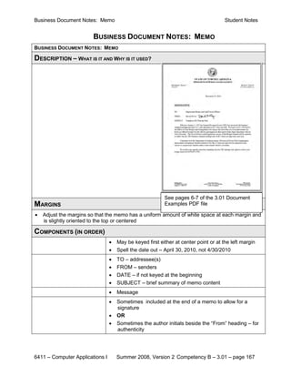 Business Document Notes: Memo                                                         Student Notes


                        BUSINESS DOCUMENT NOTES: MEMO
BUSINESS DOCUMENT NOTES: MEMO

DESCRIPTION – WHAT IS IT AND WHY IS IT USED?




                                                          See pages 6-7 of the 3.01 Document
MARGINS                                                   Examples PDF file

•   Adjust the margins so that the memo has a uniform amount of white space at each margin and
    is slightly oriented to the top or centered

COMPONENTS (IN ORDER)
                                 •   May be keyed first either at center point or at the left margin
                                 •   Spell the date out – April 30, 2010, not 4/30/2010
                                 •   TO – addressee(s)
                                 •   FROM – senders
                                 •   DATE – if not keyed at the beginning
                                 •   SUBJECT – brief summary of memo content
                                 •   Message
                                 •   Sometimes included at the end of a memo to allow for a
                                     signature
                                 •   OR
                                 •   Sometimes the author initials beside the “From” heading – for
                                     authenticity




6411 – Computer Applications I       Summer 2008, Version 2 Competency B – 3.01 – page 167
 