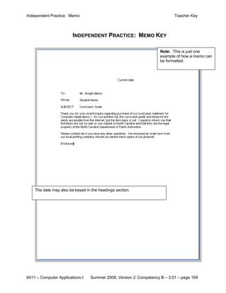 Independent Practice: Memo                                                Teacher Key



                        INDEPENDENT PRACTICE: MEMO KEY

                                                                   Note: This is just one
                                                                   example of how a memo can
                                                                   be formatted.




    The date may also be keyed in the headings section.




6411 – Computer Applications I   Summer 2008, Version 2 Competency B – 3.01 – page 169
 