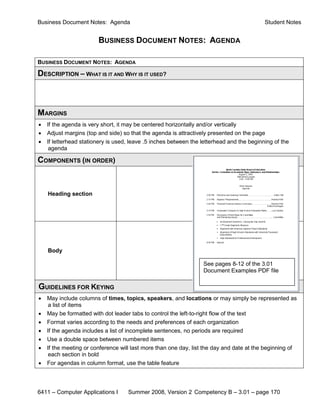 Business Document Notes: Agenda                                                            Student Notes


                        BUSINESS DOCUMENT NOTES: AGENDA

BUSINESS DOCUMENT NOTES: AGENDA

DESCRIPTION – WHAT IS IT AND WHY IS IT USED?



MARGINS
•   If the agenda is very short, it may be centered horizontally and/or vertically
•   Adjust margins (top and side) so that the agenda is attractively presented on the page
•   If letterhead stationery is used, leave .5 inches between the letterhead and the beginning of the
     agenda

COMPONENTS (IN ORDER)


    Heading section




    Body

                                                                  See pages 8-12 of the 3.01
                                                                  Document Examples PDF file

GUIDELINES FOR KEYING
•   May include columns of times, topics, speakers, and locations or may simply be represented as
     a list of items
•   May be formatted with dot leader tabs to control the left-to-right flow of the text
•   Format varies according to the needs and preferences of each organization
•   If the agenda includes a list of incomplete sentences, no periods are required
•   Use a double space between numbered items
•   If the meeting or conference will last more than one day, list the day and date at the beginning of
     each section in bold
•   For agendas in column format, use the table feature




6411 – Computer Applications I      Summer 2008, Version 2 Competency B – 3.01 – page 170
 