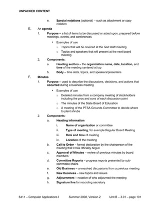 UNPACKED CONTENT


                     e.       Special notations (optional) – such as attachment or copy
                              notation
       E.     An agenda
              1.     Purpose – a list of items to be discussed or acted upon, prepared before
                     meetings, events, and conferences
                          •   Examples of use
                              o      Topics that will be covered at the next staff meeting
                              o      Topics and speakers that will present at the next board
                                     meeting
              2.     Components:
                     a.       Heading section – the organization name, date, location, and
                              time of the meeting centered at top
                     b.       Body – time slots, topics, and speakers/presenters
       F.     Minutes
              1.     Purpose – used to describe the discussions, decisions, and actions that
                     occurred during a business meeting
                          •   Examples of use
                              o      Detailed minutes from a company meeting of stockholders
                                     including the pros and cons of each discussion point
                              o      The minutes of the State Board of Education
                              o      A meeting of the PTSA Grounds Committee to decide where
                                     to plant shrubs
              2.     Components:
                     a.       Heading information
                              i.        Name of organization or committee
                              ii.       Type of meeting, for example Regular Board Meeting
                              iii.      Date and time of meeting
                              iv.       Location of the meeting
                     b.       Call to Order – formal declaration by the chairperson of the
                              meeting that it has officially begun
                     c.       Approval of Minutes – review of previous minutes by board
                              members
                     d.       Committee Reports – progress reports presented by sub-
                              committee chairs
                     e.       Old Business – unresolved discussions from a previous meeting
                     f.       New Business – new topics and issues
                     g.       Adjournment – notation of who adjourned the meeting
                     h.       Signature line for recording secretary




6411 – Computer Applications I             Summer 2008, Version 2           Unit B – 3.01 – page 101
 
