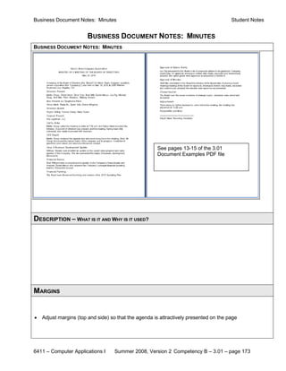 Business Document Notes: Minutes                                                       Student Notes


                        BUSINESS DOCUMENT NOTES: MINUTES
BUSINESS DOCUMENT NOTES: MINUTES




                                                      See pages 13-15 of the 3.01
                                                      Document Examples PDF file




DESCRIPTION – WHAT IS IT AND WHY IS IT USED?




MARGINS


•   Adjust margins (top and side) so that the agenda is attractively presented on the page




6411 – Computer Applications I     Summer 2008, Version 2 Competency B – 3.01 – page 173
 