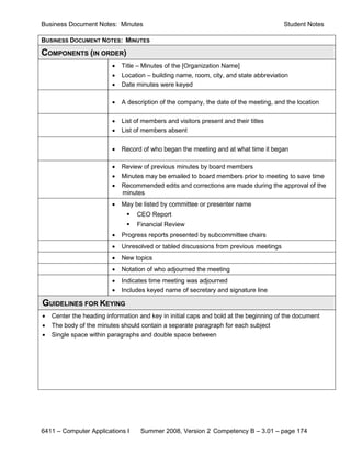 Business Document Notes: Minutes                                                       Student Notes

BUSINESS DOCUMENT NOTES: MINUTES

COMPONENTS (IN ORDER)
                         •   Title – Minutes of the [Organization Name]
                         •   Location – building name, room, city, and state abbreviation
                         •   Date minutes were keyed

                         •   A description of the company, the date of the meeting, and the location

                         •   List of members and visitors present and their titles
                         •   List of members absent

                         •   Record of who began the meeting and at what time it began

                         •   Review of previous minutes by board members
                         •   Minutes may be emailed to board members prior to meeting to save time
                         •   Recommended edits and corrections are made during the approval of the
                             minutes
                         •   May be listed by committee or presenter name
                                 CEO Report
                                 Financial Review
                         •   Progress reports presented by subcommittee chairs
                         •   Unresolved or tabled discussions from previous meetings
                         •   New topics
                         •   Notation of who adjourned the meeting
                         •   Indicates time meeting was adjourned
                         •   Includes keyed name of secretary and signature line

GUIDELINES FOR KEYING
•   Center the heading information and key in initial caps and bold at the beginning of the document
•   The body of the minutes should contain a separate paragraph for each subject
•   Single space within paragraphs and double space between




6411 – Computer Applications I      Summer 2008, Version 2 Competency B – 3.01 – page 174
 