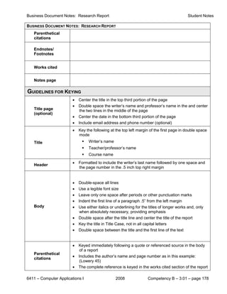 Business Document Notes: Research Report                                                    Student Notes

BUSINESS DOCUMENT NOTES: RESEARCH REPORT
   Parenthetical
   citations

   Endnotes/
   Footnotes


   Works cited


   Notes page

GUIDELINES FOR KEYING
                        •   Center the title in the top third portion of the page
                        •   Double space the writer’s name and professor’s name in the and center
   Title page               the two lines in the middle of the page
   (optional)
                        •   Center the date in the bottom third portion of the page
                        •   Include email address and phone number (optional)
                        •   Key the following at the top left margin of the first page in double space
                            mode
   Title                        Writer’s name
                                Teacher/professor’s name
                                Course name
                        •   Formatted to include the writer’s last name followed by one space and
   Header
                            the page number in the .5 inch top right margin


                        •   Double-space all lines
                        •   Use a legible font size
                        •   Leave only one space after periods or other punctuation marks
                        •   Indent the first line of a paragraph .5” from the left margin
   Body                 •   Use either italics or underlining for the titles of longer works and, only
                             when absolutely necessary, providing emphasis
                        •   Double space after the title line and center the title of the report
                        •   Key the title in Title Case, not in all capital letters
                        •   Double space between the title and the first line of the text


                        •   Keyed immediately following a quote or referenced source in the body
                            of a report
   Parenthetical
                        •   Includes the author’s name and page number as in this example:
   citations
                            (Lowery 45)
                        •   The complete reference is keyed in the works cited section of the report

6411 – Computer Applications I                   2008                Competency B – 3.01 – page 178
 