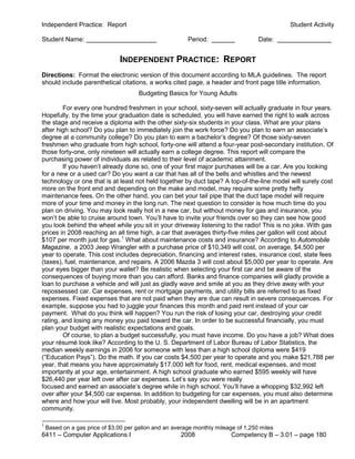 Independent Practice: Report                                                                 Student Activity

Student Name:                                            Period:                    Date:


                                INDEPENDENT PRACTICE: REPORT
Directions: Format the electronic version of this document according to MLA guidelines. The report
should include parenthetical citations, a works cited page, a header and front page title information.
                                       Budgeting Basics for Young Adults

        For every one hundred freshmen in your school, sixty-seven will actually graduate in four years.
Hopefully, by the time your graduation date is scheduled, you will have earned the right to walk across
the stage and receive a diploma with the other sixty-six students in your class. What are your plans
after high school? Do you plan to immediately join the work force? Do you plan to earn an associate’s
degree at a community college? Do you plan to earn a bachelor’s degree? Of those sixty-seven
freshmen who graduate from high school, forty-one will attend a four-year post-secondary institution. Of
those forty-one, only nineteen will actually earn a college degree. This report will compare the
purchasing power of individuals as related to their level of academic attainment.
        If you haven’t already done so, one of your first major purchases will be a car. Are you looking
for a new or a used car? Do you want a car that has all of the bells and whistles and the newest
technology or one that is at least not held together by duct tape? A top-of-the-line model will surely cost
more on the front end and depending on the make and model, may require some pretty hefty
maintenance fees. On the other hand, you can bet your tail pipe that the duct tape model will require
more of your time and money in the long run. The next question to consider is how much time do you
plan on driving. You may look really hot in a new car, but without money for gas and insurance, you
won’t be able to cruise around town. You’ll have to invite your friends over so they can see how good
you look behind the wheel while you sit in your driveway listening to the radio! This is no joke. With gas
prices in 2008 reaching an all time high, a car that averages thirty-five miles per gallon will cost about
$107 per month just for gas. 1 What about maintenance costs and insurance? According to Automobile
Magazine, a 2003 Jeep Wrangler with a purchase price of $10,349 will cost, on average, $4,500 per
year to operate. This cost includes depreciation, financing and interest rates, insurance cost, state fees
(taxes), fuel, maintenance, and repairs. A 2006 Mazda 3 will cost about $5,000 per year to operate. Are
your eyes bigger than your wallet? Be realistic when selecting your first car and be aware of the
consequences of buying more than you can afford. Banks and finance companies will gladly provide a
loan to purchase a vehicle and will just as gladly wave and smile at you as they drive away with your
repossessed car. Car expenses, rent or mortgage payments, and utility bills are referred to as fixed
expenses. Fixed expenses that are not paid when they are due can result in severe consequences. For
example, suppose you had to juggle your finances this month and paid rent instead of your car
payment. What do you think will happen? You run the risk of losing your car, destroying your credit
rating, and losing any money you paid toward the car. In order to be successful financially, you must
plan your budget with realistic expectations and goals.
        Of course, to plan a budget successfully, you must have income. Do you have a job? What does
your résumé look like? According to the U. S. Department of Labor Bureau of Labor Statistics, the
median weekly earnings in 2006 for someone with less than a high school diploma were $419
(“Education Pays”). Do the math. If you car costs $4,500 per year to operate and you make $21,788 per
year, that means you have approximately $17,000 left for food, rent, medical expenses, and most
importantly at your age, entertainment. A high school graduate who earned $595 weekly will have
$26,440 per year left over after car expenses. Let’s say you were really
focused and earned an associate’s degree while in high school. You’ll have a whopping $32,992 left
over after your $4,500 car expense. In addition to budgeting for car expenses, you must also determine
where and how your will live. Most probably, your independent dwelling will be in an apartment
community.

1
    Based on a gas price of $3.00 per gallon and an average monthly mileage of 1,250 miles
6411 – Computer Applications I                         2008               Competency B – 3.01 – page 180
 