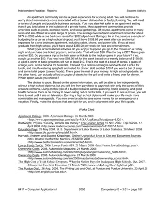 Independent Practice: Reports                                                             Student Activity

         An apartment community can be a great experience for a young adult. You will not have to
worry about maintenance costs associated with a broken dishwasher or faulty plumbing. You will meet
a variety of people and possible business contacts. You may also feel safer in an apartment setting
than if you lived alone in the isolation of a private home. Most apartment communities provide
amenities such as pools, exercise rooms, and social gatherings. Of course, apartments come in many
sizes and are offered at a wide range of prices. The average two bedroom apartment rented for about
$774 in 2008 while a one bedroom rented for $632 (Apartment Ratings). As in the previous example of
budgeting for a car as a high school dropout, you’ll have $158.66 per week after car and rental
expenses for a one bedroom apartment, including cable, phone, and power bills. If you at least
graduate from high school, you’ll have about $355.00 per week for food and entertainment.
         What types of recreational activities do you enjoy? Suppose you go to the movies on a Friday
night and purchase one ticket, popcorn, and a soda. That will cost $20. Want to buy a CD? There goes
another $20. Do you see a trip to the hair salon or tickets to the hockey game in your future? If so,
cough up another $50. You now have $68.66 left for the week based on a weekly balance of $158.66.
A week’s worth of basic groceries will run at least $40. That’s the cost of a bowl of cereal, a glass of
orange juice, and a banana for breakfast, followed by a delicious bologna sandwich and a coke for
lunch, and mouth-watering spaghetti and salad for dinner. Add another $10 if you want a bar of soap
and some toilet paper (Lowes Foods). There goes the rest of your money. A high school graduate, on
the other hand, can actually afford a couple of steaks for the grill and invite a friend over for dinner.
Which option would you choose?
       The choice is yours. Based on the above information, you will be able to live independently
without a high school diploma, but you will live from paycheck to paycheck with only the barest of life’s
creature comforts. Living on this type of a budget requires careful planning, home cooking, and good
health because there is no money to cover eating out or doctor bills. If you want to see a movie, you will
have to wait until it airs on television. Earning a high school diploma will make your life much more
comfortable and manageable. You may even be able to save some money for an emergency or a
vacation. Finally, make the choices that are right for you and in alignment with your life’s goals.

                                                  Works Cited

Apartment Ratings. 2008. Apartment Ratings. 26 March 2008
      <http://www.apartmentratings.com/rate?a=MSAAvgRentalPrice&msa=1520>.
Boatwright, Phyliss. "County, schools talk money." The Courier-Times 10 Nov. 2007. Top Stories. 17
       April 2008 <http://www.roxboro-courier.com/newsnowstories/ts111007-1.htm>.
Education Pays. 29 May 2007. U. S. Department of Labor Bureau of Labor Statistics. 26 March 2008
       <http://www.bls.gov/emp/emptab7.html>.
Harnack, Andrew, and Eugene Kleppinger. Online! Using MLA Style to Cite and Document Sources.
       2003. Boston: Bedford/St. Martin’s. 26 March 2008
       <http://www.bedfordstmartins.com/online/cite5.html>.
Lowes Foods To Go. 2006. Lowes Foods #19. 21 March 2008 <http://www.lowesfoodstogo.com>.
Ownership Costs. 2008. Automobile Magazine. 21 March. 2008
      <http://www.automobilemag.com/am/2006/jeep/wrangler/ownership_costs.html>.
Ownership Costs. 2008. Automobile Magazine. 21 March 2008
      <http://www.automobilemag.com/am/2006/mazda/mazda6/ownership_costs.html>.
The High Cost of High School Dropouts, What the Nation Pays for Inadequate High Schools. Oct. 2007.
      Alliance for Excellent Education.21 March 2008 <www.all4ed.org/files/HighCost.pdf>.
The Purdue OWL. 26 Aug. 2008. The Writing Lab and OWL at Purdue and Purdue University. 23 April 20
      <http://owl.english.purdue.edu>.




6411 – Computer Applications I                    2008              Competency B – 3.01 – page 181
 