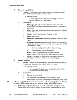 UNPACKED CONTENT


          G.     Research report (MLA)
                 1.     Purpose – a multi-page document that usually contains several sub-
                        topics of information related to one main topic
                             •   Example of use:
                                 o     A marketing research report summarizing the supply and
                                       demand statistics for a new product
                 2.     Components
                        a.       Title page (optional) – includes the name of the document,
                                 writer’s name, teacher/professor’s name (optional), and date of
                                 publication
                        b.       Title – (required) – the identifying information keyed in the top left
                                 margin of the report
                        c.       Header –writer’s last name and the page number
                        d.       Body – the content
                        e.       Parenthetical citations –reference note keyed in the body of the
                                 report
                        f.       Endnotes/Footnotes – another type of reference format used in
                                 reports, but recommended for use only when necessary to add
                                 commentary or clarify
                                 i.       Endnotes are typically used to add commentary
                                 ii.      References are used to cite a source
                        g.       Works Cited – a complete listing of references cited
                                 parenthetically in the report and keyed on a separate page
                        h.       Notes – a complete list of resources and references used to
                                 accompany endnotes and keyed on a separate page
          H.     Table of contents
                 1.     Purpose – used to accompany a report, document, or manuscript to list
                        the topics and subtopics in the order in which they occur
                             •   Example of use:
                                 o     Chronological listing with page numbers of contents of an
                                       accompanying research report
                 2.     Components
                        a.       Table of Contents (title)
                        b.       List of topics and subtopics and their respective pages
                        c.       Page number – in roman numeral style at the bottom of the page
III.      Software support features are tools inherent in a software package that add efficiency
          and reduce unnecessary duplication of repetitive tasks in document processing
          A.     Mail merge is a feature that allows a user to create mass mailings of letters,
                 mailing labels, and other documents and personalize the information in each




   6411 – Computer Applications I           Summer 2008, Version 2           Unit B – 3.01 – page 102
 