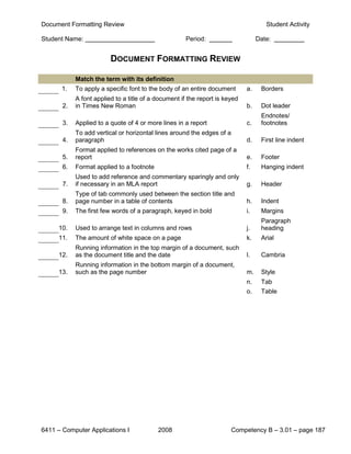 Document Formatting Review                                                           Student Activity

Student Name:                                         Period:                     Date:


                         DOCUMENT FORMATTING REVIEW

            Match the term with its definition
      1.    To apply a specific font to the body of an entire document       a.    Borders
            A font applied to a title of a document if the report is keyed
       2.   in Times New Roman                                               b.    Dot leader
                                                                                   Endnotes/
       3.   Applied to a quote of 4 or more lines in a report                c.    footnotes
            To add vertical or horizontal lines around the edges of a
       4.   paragraph                                                        d.    First line indent
            Format applied to references on the works cited page of a
       5.   report                                                           e.    Footer
       6.   Format applied to a footnote                                     f.    Hanging indent
            Used to add reference and commentary sparingly and only
       7.   if necessary in an MLA report                                    g.    Header
            Type of tab commonly used between the section title and
       8.   page number in a table of contents                               h.    Indent
       9.   The first few words of a paragraph, keyed in bold                i.    Margins
                                                                                   Paragraph
     10.    Used to arrange text in columns and rows                         j.    heading
     11.    The amount of white space on a page                              k.    Arial
            Running information in the top margin of a document, such
     12.    as the document title and the date                               l.    Cambria
            Running information in the bottom margin of a document,
     13.    such as the page number                                          m.    Style
                                                                             n.    Tab
                                                                             o.    Table




6411 – Computer Applications I             2008                         Competency B – 3.01 – page 187
 