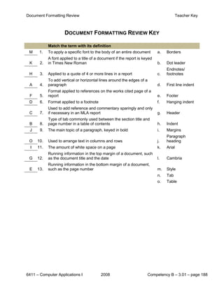 Document Formatting Review                                                                Teacher Key



                     DOCUMENT FORMATTING REVIEW KEY

            Match the term with its definition
 M     1.   To apply a specific font to the body of an entire document       a.   Borders
            A font applied to a title of a document if the report is keyed
 K     2.   in Times New Roman                                               b.   Dot leader
                                                                                  Endnotes/
 H     3.   Applied to a quote of 4 or more lines in a report                c.   footnotes
            To add vertical or horizontal lines around the edges of a
 A     4.   paragraph                                                        d.   First line indent
            Format applied to references on the works cited page of a
 F     5.   report                                                           e.   Footer
 D     6.   Format applied to a footnote                                     f.   Hanging indent
            Used to add reference and commentary sparingly and only
 C     7.   if necessary in an MLA report                                    g.   Header
            Type of tab commonly used between the section title and
 B     8.   page number in a table of contents                               h.   Indent
 J     9.   The main topic of a paragraph, keyed in bold                     i.   Margins
                                                                                  Paragraph
 O    10.   Used to arrange text in columns and rows                         j.   heading
  I   11.   The amount of white space on a page                              k.   Arial
            Running information in the top margin of a document, such
 G    12.   as the document title and the date                               l.   Cambria
            Running information in the bottom margin of a document,
 E    13.   such as the page number                                          m.   Style
                                                                             n.   Tab
                                                                             o.   Table




6411 – Computer Applications I             2008                         Competency B – 3.01 – page 188
 