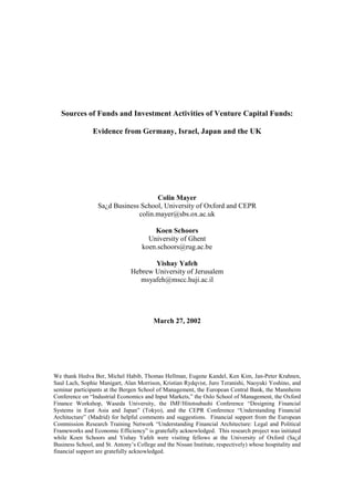 Sources of Funds and Investment Activities of Venture Capital Funds:

                Evidence from Germany, Israel, Japan and the UK




                                     Colin Mayer
                  Sa¿d Business School, University of Oxford and CEPR
                               colin.mayer@sbs.ox.ac.uk

                                        Koen Schoors
                                      University of Ghent
                                    koen.schoors@rug.ac.be

                                       Yishay Yafeh
                                Hebrew University of Jerusalem
                                   msyafeh@mscc.huji.ac.il




                                         March 27, 2002




We thank Hedva Ber, Michel Habib, Thomas Hellman, Eugene Kandel, Ken Kim, Jan-Peter Krahnen,
Saul Lach, Sophie Manigart, Alan Morrison, Kristian Rydqvist, Juro Teranishi, Naoyuki Yoshino, and
seminar participants at the Bergen School of Management, the European Central Bank, the Mannheim
Conference on “Industrial Economics and Input Markets,” the Oslo School of Management, the Oxford
Finance Workshop, Waseda University, the IMF/Hitotsubashi Conference “Designing Financial
Systems in East Asia and Japan” (Tokyo), and the CEPR Conference “Understanding Financial
Architecture” (Madrid) for helpful comments and suggestions. Financial support from the European
Commission Research Training Network “Understanding Financial Architecture: Legal and Political
Frameworks and Economic Efficiency” is gratefully acknowledged. This research project was initiated
while Koen Schoors and Yishay Yafeh were visiting fellows at the University of Oxford (Sa¿d
Business School, and St. Antony’s College and the Nissan Institute, respectively) whose hospitality and
financial support are gratefully acknowledged.
 