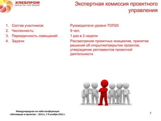 Экспертная комиссия проектного
                                                     управления

1.   Состав участников:         Руководители уровня ТОП20
2.   Численность:               9 чел.
3.   Периодичность совещаний:   1 раз в 2 недели
4.   Задачи:                    Рассмотрение проектных инициатив, принятие
                                решений об открытии/закрытии проектов,
                                утверждение регламентов проектной
                                деятельности




                                                                             5
 
