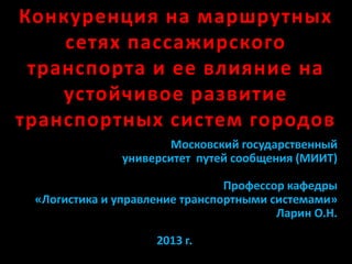 Конкуренция на маршрутных
сетях пассажирского
транспорта и ее влияние на
устойчивое развитие
транспортных систем городов
Московский государственный
университет путей сообщения (МИИТ)
Профессор кафедры
«Логистика и управление транспортными системами»
Ларин О.Н.
2013 г.
 