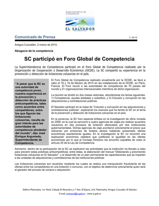 Comunicado de Prensa                                                                                                  C. 06-10


Antiguo Cuscatlán, 2 marzo de 2010.

Abogacía de la competencia


        SC participó en Foro Global de Competencia
La Superintendencia de Competencia participó en el Foro Global de Competencia realizado por la
Organización de Cooperación y Desarrollo Económico (OCDE). La SC compartió su experiencia en la
prevención y detección de licitaciones colusorias en el país.

                                   El Foro Global de Competencia realizado anualmente por la OCDE, se llevó a
“A pesar que la SC es              cabo el 18 y 19 de febrero de 2010 en las instalaciones de la OCDE, en París,
una autoridad de                   Francia. El Foro reunió a las autoridades de competencia de 75 países del
                                   mundo y 21 organizaciones internacionales miembros de dicha organización.
competencia joven,
nuestra experiencia en             La reunión se dividió en dos mesas redondas, abordándose los temas siguientes:
la prevención y                    1) Competencia, ayudas estatales y subsidios; y 2) Colusión y corrupción en las
detección de prácticas             adquisiciones y contrataciones públicas.
anticompetitivas, tales
como acuerdos entre                El Salvador participó en la mesa de “Colusión y corrupción en las adquisiciones y
competidores, entre                contrataciones públicas”, explicando los avances que ha tenido la SC en el tema
los que figuran las                de la prevención y detección de licitaciones colusorias en el país.
licitaciones
colusorias, resulta de             En la ponencia, la SC hizo especial énfasis en la investigación de oficio iniciada
                                   en 2009, en la cual se sancionó a cuatro agencias de viajes por realizar acuerdos
gran interés para las
                                   colusorios en dos procesos de licitación efectuados por dos instituciones
autoridades de                     gubernamentales. Dichas agencias de viaje acordaron previamente el precio que
competencia alrededor              cobrarían por emisiones de boletos aéreos habiendo presentado ofertas
del mundo”, dijo José              económicas exactamente iguales. En la investigación la SC no encontró una
Enrique Argumedo,                  explicación económica valedera que justificara la igualdad en las ofertas
Superintendente de                 económicas por lo que el Consejo Directivo los encontró culpables de violar el
Competencia.                       artículo 25 de la Ley de Competencia.

Asimismo, dentro de la participación de la SC se explicaron las actividades que la institución ha llevado a cabo
para prevenir estas prácticas anticompetitivas; entre éstas, la elaboración del manual “Detectando y previniendo
licitaciones colusorias en El Salvador” y el desarrollo de un plan permanente de capacitaciones que se imparten
a las unidades de adquisiciones y contrataciones de las instituciones públicas.

Las licitaciones colusorias son acuerdos mediante los cuales se realiza una manipulación fraudulenta de las
ofertas entre los competidores en una licitación o concurso, con el objetivo de determinar previamente quien será
el ganador del proceso de compra o adquisición.




      Edificio Madreselva, 1er Nivel, Calzada El Almendro y 1ª Ave. El Espino, Urb. Madreselva, Antiguo Cuscatlán, El Salvador.
                                            E-mail: contacto@sc.gob.sv - www.sc.gob.sv
 