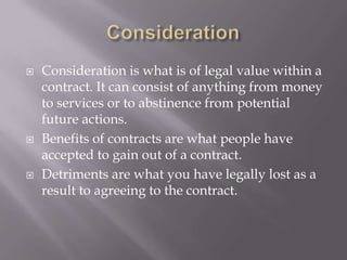    Consideration is what is of legal value within a
    contract. It can consist of anything from money
    to services or to abstinence from potential
    future actions.
   Benefits of contracts are what people have
    accepted to gain out of a contract.
   Detriments are what you have legally lost as a
    result to agreeing to the contract.
 