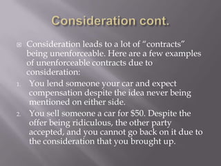     Consideration leads to a lot of “contracts”
     being unenforceable. Here are a few examples
     of unenforceable contracts due to
     consideration:
1.    You lend someone your car and expect
      compensation despite the idea never being
      mentioned on either side.
2.    You sell someone a car for $50. Despite the
      offer being ridiculous, the other party
      accepted, and you cannot go back on it due to
      the consideration that you brought up.
 