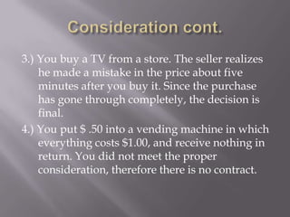 3.) You buy a TV from a store. The seller realizes
    he made a mistake in the price about five
    minutes after you buy it. Since the purchase
    has gone through completely, the decision is
    final.
4.) You put $ .50 into a vending machine in which
    everything costs $1.00, and receive nothing in
    return. You did not meet the proper
    consideration, therefore there is no contract.
 
