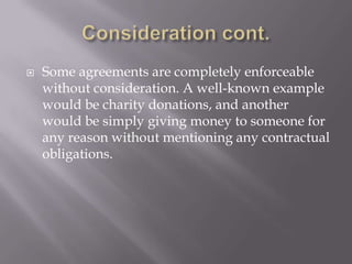    Some agreements are completely enforceable
    without consideration. A well-known example
    would be charity donations, and another
    would be simply giving money to someone for
    any reason without mentioning any contractual
    obligations.
 
