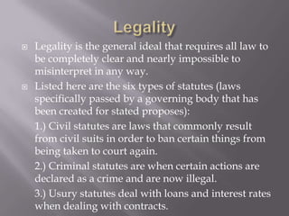    Legality is the general ideal that requires all law to
    be completely clear and nearly impossible to
    misinterpret in any way.
   Listed here are the six types of statutes (laws
    specifically passed by a governing body that has
    been created for stated proposes):
    1.) Civil statutes are laws that commonly result
    from civil suits in order to ban certain things from
    being taken to court again.
    2.) Criminal statutes are when certain actions are
    declared as a crime and are now illegal.
    3.) Usury statutes deal with loans and interest rates
    when dealing with contracts.
 