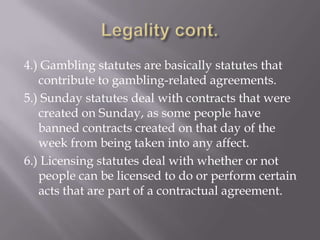 4.) Gambling statutes are basically statutes that
   contribute to gambling-related agreements.
5.) Sunday statutes deal with contracts that were
   created on Sunday, as some people have
   banned contracts created on that day of the
   week from being taken into any affect.
6.) Licensing statutes deal with whether or not
   people can be licensed to do or perform certain
   acts that are part of a contractual agreement.
 