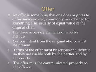     An offer is something that one does or gives to
     or for someone else, commonly in exchange for
     something else, usually of equal value of the
     original offer.
    The three necessary elements of an offer
     include:
1.    Serious intent from the original offeror must
      be present.
2.    Terms of the offer must be serious and definite
      so they are usable both by the parties and by
      the courts.
3.    The offer must be communicated properly to
      the offeree.
 