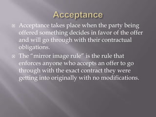    Acceptance takes place when the party being
    offered something decides in favor of the offer
    and will go through with their contractual
    obligations.
   The “mirror image rule” is the rule that
    enforces anyone who accepts an offer to go
    through with the exact contract they were
    getting into originally with no modifications.
 