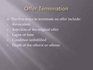     The five ways to terminate an offer include:
1.   Revocation
2.   Rejection of the original offer
3.   Lapse of time
4.   Condition unfulfilled
5.   Death of the offeror or offeree
 