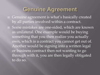    Genuine agreement is what’s basically created
    by all parties involved within a contract.
   Some mistakes are one-sided, which are known
    as unilateral. One example would be buying
    something that you then realize you actually
    own, which is a contract you cannot get out of.
    Another would be signing into a written legal
    or business contract then not wanting to go
    through with it, you are then legally obligated
    to do so.
 