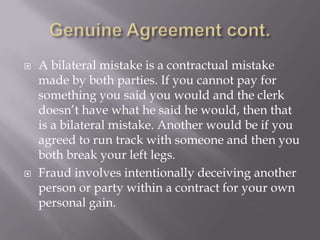    A bilateral mistake is a contractual mistake
    made by both parties. If you cannot pay for
    something you said you would and the clerk
    doesn’t have what he said he would, then that
    is a bilateral mistake. Another would be if you
    agreed to run track with someone and then you
    both break your left legs.
   Fraud involves intentionally deceiving another
    person or party within a contract for your own
    personal gain.
 